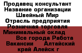 Продавец-консультант › Название организации ­ Швейный Мир › Отрасль предприятия ­ Розничная торговля › Минимальный оклад ­ 30 000 - Все города Работа » Вакансии   . Алтайский край,Алейск г.